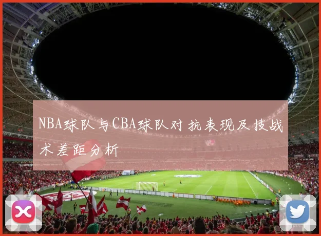 NBA球队与CBA球队对抗表现及技战术差距分析