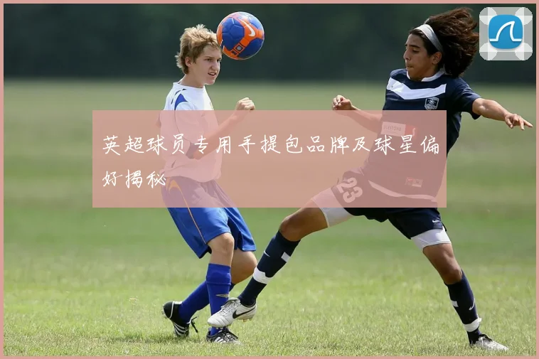 英超球员专用手提包品牌及球星偏好揭秘