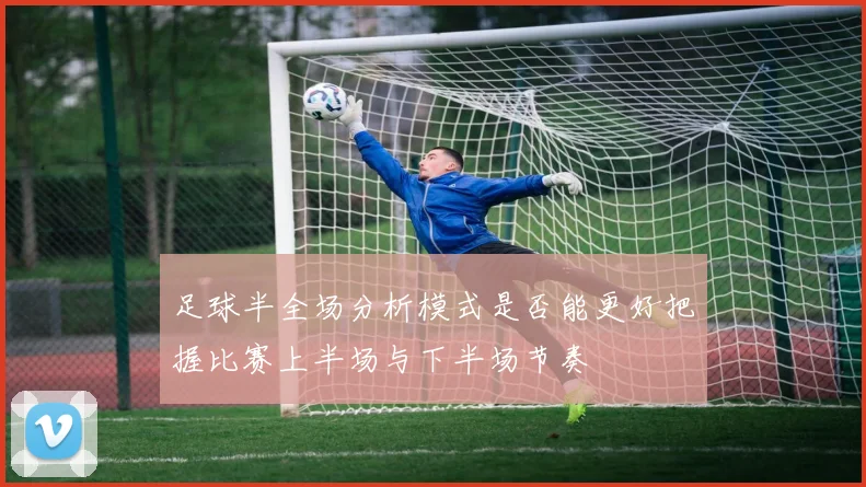 足球半全场分析模式是否能更好把握比赛上半场与下半场节奏